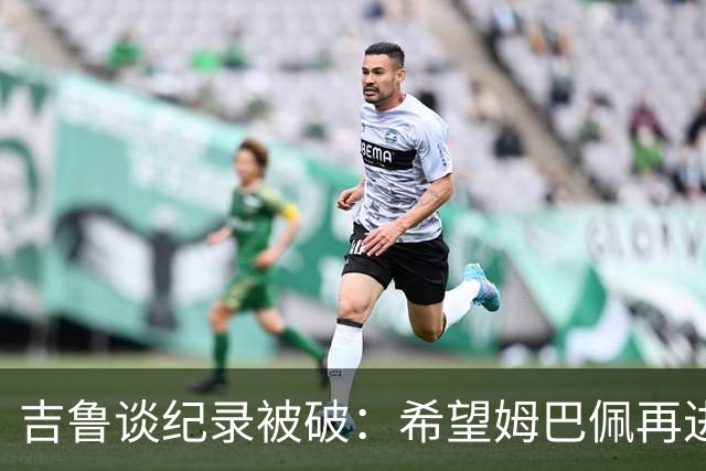 吉鲁谈纪录被破：希望姆巴佩再进50个球，从而大幅超越100球大关